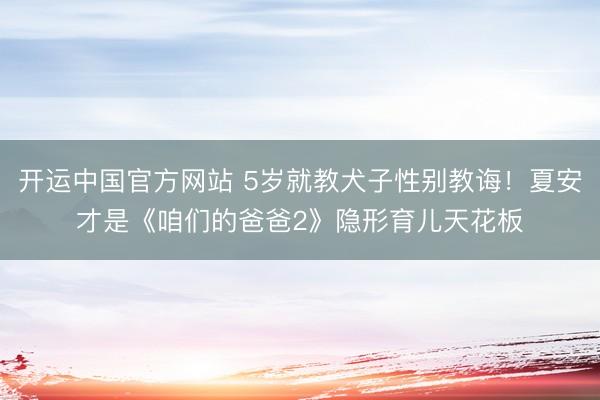 开运中国官方网站 5岁就教犬子性别教诲！夏安才是《咱们的爸爸2》隐形育儿天花板