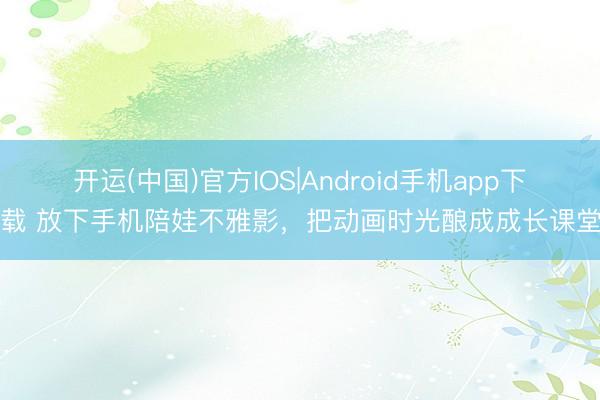 开运(中国)官方IOS|Android手机app下载 放下手机陪娃不雅影，把动画时光酿成成长课堂