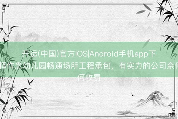 开运(中国)官方IOS|Android手机app下载 剖释作念幼儿园畅通场所工程承包，有实力的公司奈何收费