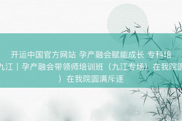 开运中国官方网站 孕产融会赋能成长 专科培训落地九江｜孕产融会带领师培训班（九江专场）在我院圆满斥逐
