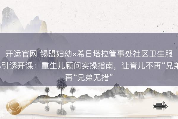 开运官网 锡盟妇幼×希日塔拉管事处社区卫生服务中心引诱开课：重生儿顾问实操指南，让育儿不再“兄弟无措”