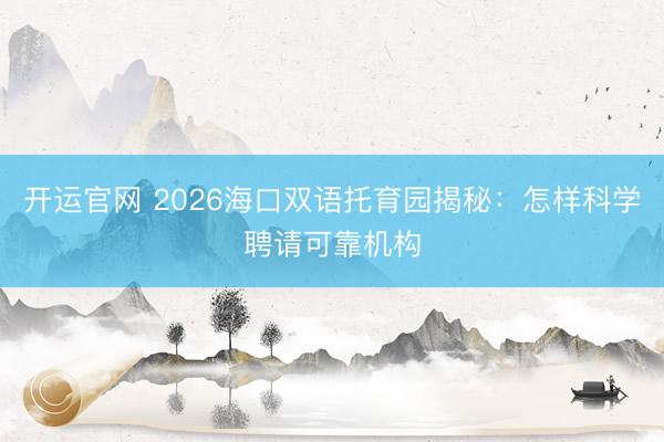 开运官网 2026海口双语托育园揭秘：怎样科学聘请可靠机构