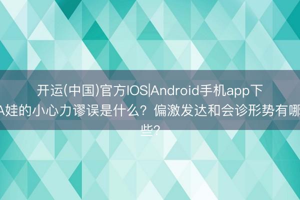 开运(中国)官方IOS|Android手机app下载 A娃的小心力谬误是什么？偏激发达和会诊形势有哪些？
