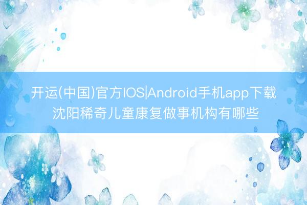 开运(中国)官方IOS|Android手机app下载 沈阳稀奇儿童康复做事机构有哪些