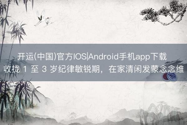 开运(中国)官方IOS|Android手机app下载 收拢 1 至 3 岁纪律敏锐期，在家清闲发蒙念念维