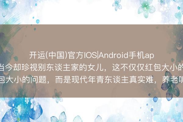 开运(中国)官方IOS|Android手机app下载 曩昔拚命生犬子，当今却珍视别东谈主家的女儿，这不仅仅红包大小的问题，而是现代年青东谈主真实难，养老听说早就暗暗幻灭了