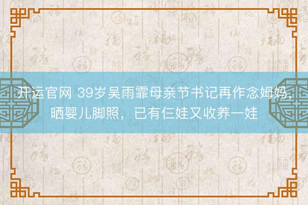 开运官网 39岁吴雨霏母亲节书记再作念姆妈，晒婴儿脚照，已有仨娃又收养一娃