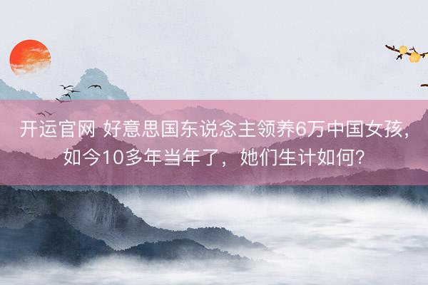 开运官网 好意思国东说念主领养6万中国女孩，如今10多年当年了，她们生计如何？