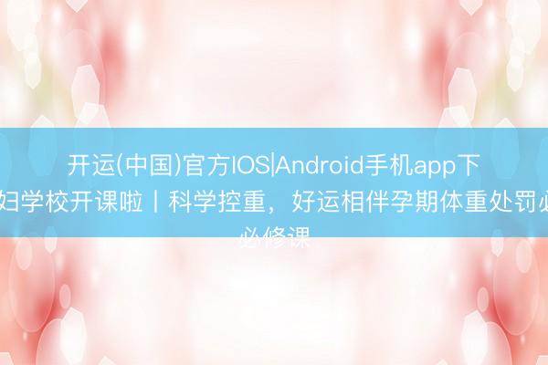 开运(中国)官方IOS|Android手机app下载 妊妇学校开课啦丨科学控重，好运相伴孕期体重处罚必修课