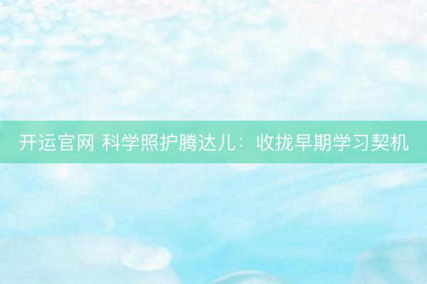 开运官网 科学照护腾达儿：收拢早期学习契机