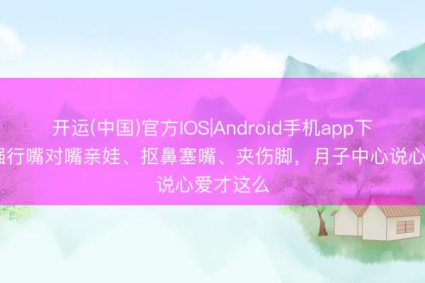 开运(中国)官方IOS|Android手机app下载 月嫂强行嘴对嘴亲娃、抠鼻塞嘴、夹伤脚，月子中心说心爱才这么