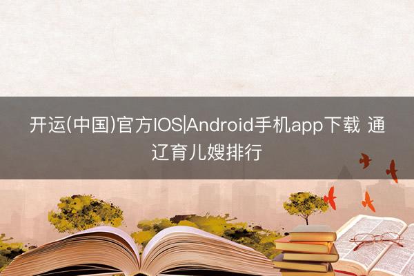 开运(中国)官方IOS|Android手机app下载 通辽育儿嫂排行