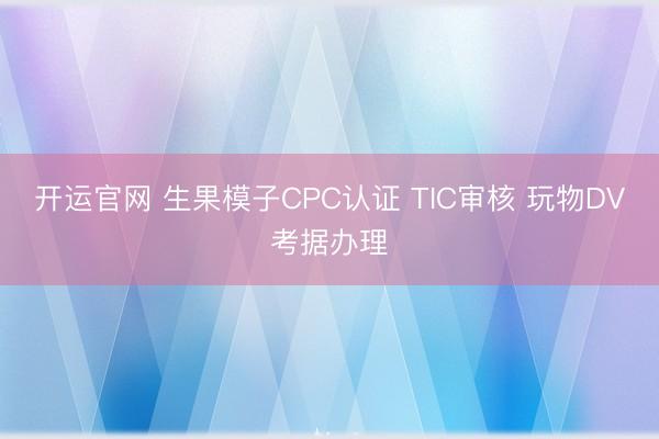 开运官网 生果模子CPC认证 TIC审核 玩物DV考据办理