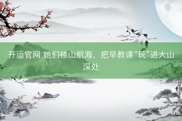 开运官网 她们梯山航海，把早教课“玩”进大山深处