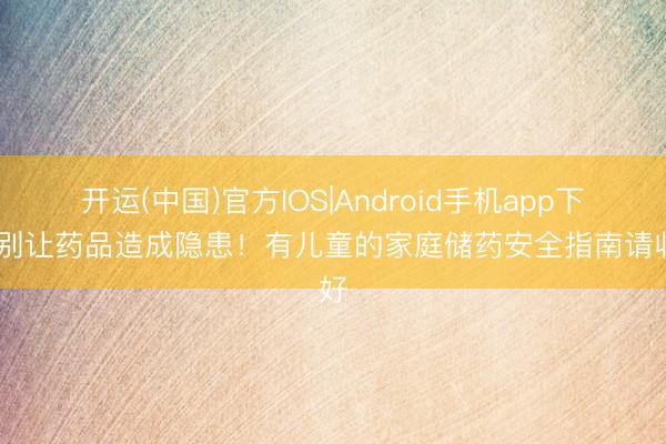 开运(中国)官方IOS|Android手机app下载 别让药品造成隐患！有儿童的家庭储药安全指南请收好