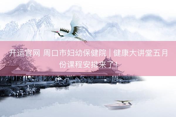 开运官网 周口市妇幼保健院 | 健康大讲堂五月份课程安排来了！