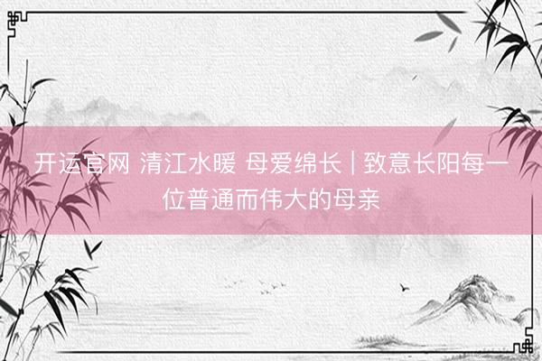 开运官网 清江水暖 母爱绵长 | 致意长阳每一位普通而伟大的母亲