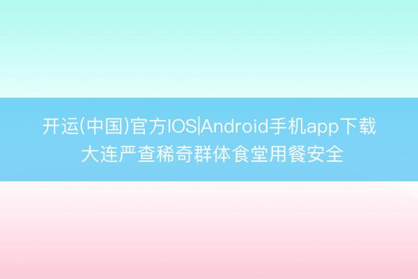 开运(中国)官方IOS|Android手机app下载 大连严查稀奇群体食堂用餐安全
