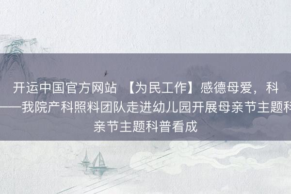 开运中国官方网站 【为民工作】感德母爱，科普同业——我院产科照料团队走进幼儿园开展母亲节主题科普看成