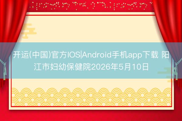 开运(中国)官方IOS|Android手机app下载 阳江市妇幼保健院2026年5月10日