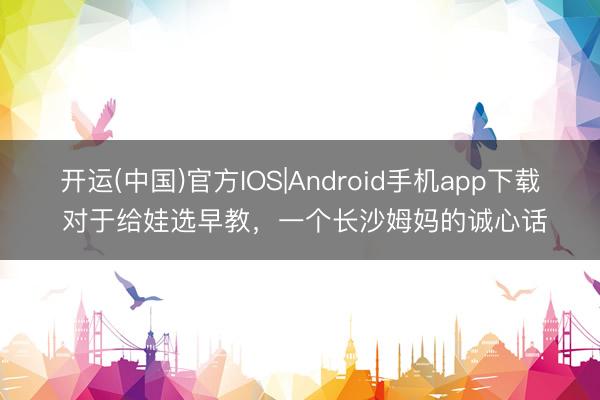 开运(中国)官方IOS|Android手机app下载 对于给娃选早教，一个长沙姆妈的诚心话