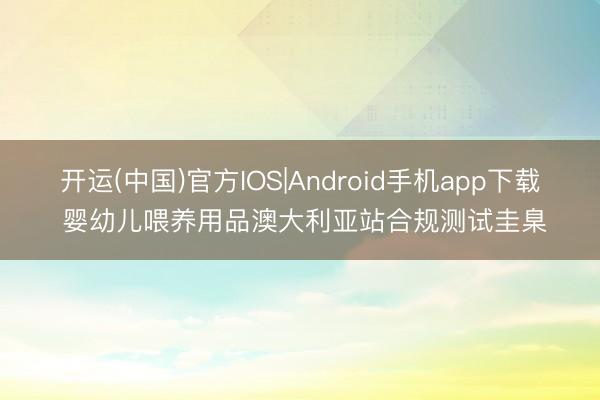 开运(中国)官方IOS|Android手机app下载 婴幼儿喂养用品澳大利亚站合规测试圭臬