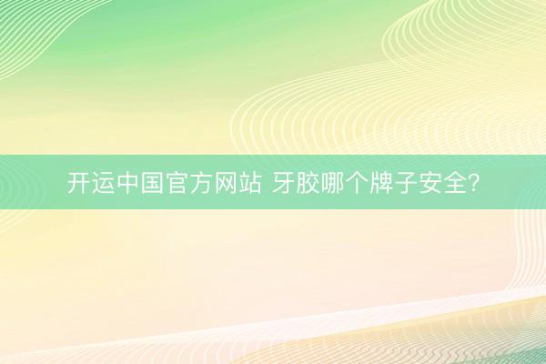 开运中国官方网站 牙胶哪个牌子安全？