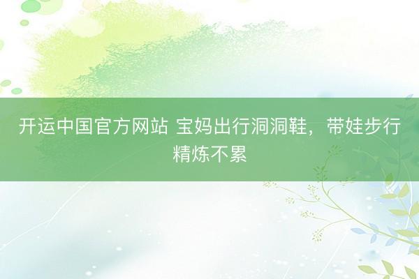 开运中国官方网站 宝妈出行洞洞鞋，带娃步行精炼不累