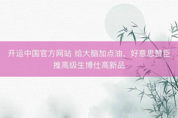 开运中国官方网站 给大脑加点油，好意思赞臣推高级生博仕高新品