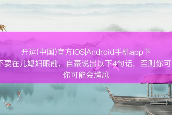 开运(中国)官方IOS|Android手机app下载 始终不要在儿媳妇眼前，自豪说出以下4句话，否则你可能会尴尬
