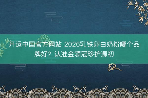 开运中国官方网站 2026乳铁卵白奶粉哪个品牌好？认准金领冠珍护源初