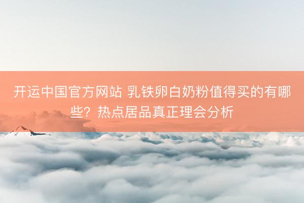 开运中国官方网站 乳铁卵白奶粉值得买的有哪些？热点居品真正理会分析