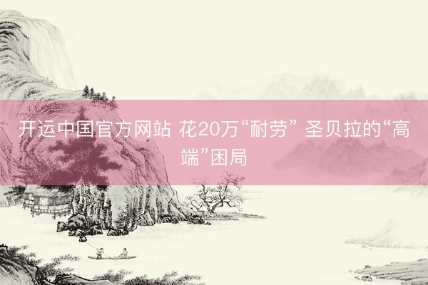 开运中国官方网站 花20万“耐劳” 圣贝拉的“高端”困局