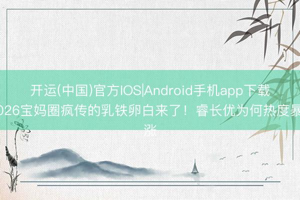 开运(中国)官方IOS|Android手机app下载 2026宝妈圈疯传的乳铁卵白来了！睿长优为何热度暴涨