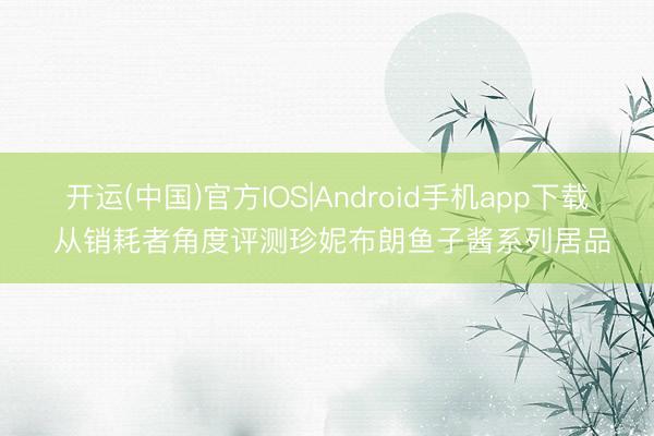 开运(中国)官方IOS|Android手机app下载 从销耗者角度评测珍妮布朗鱼子酱系列居品