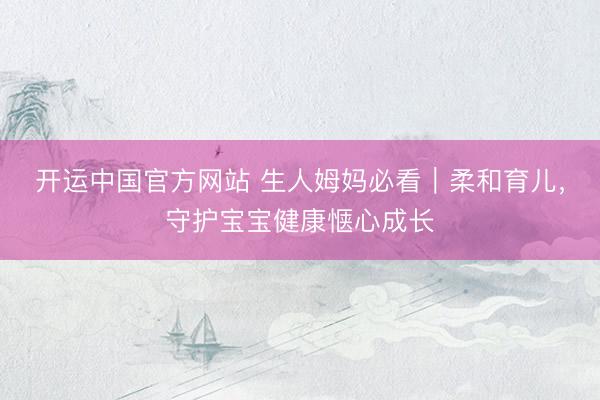 开运中国官方网站 生人姆妈必看｜柔和育儿，守护宝宝健康惬心成长