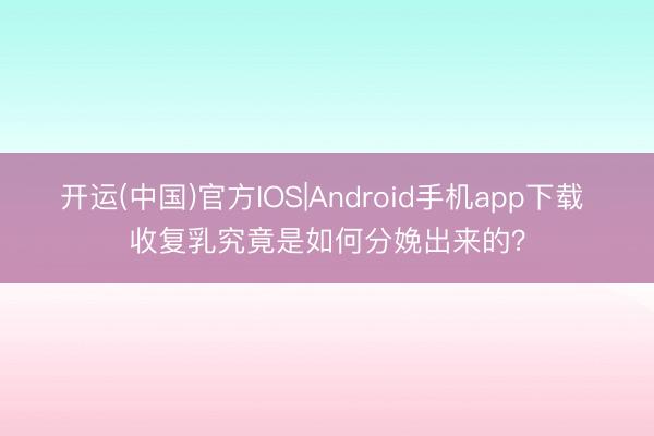 开运(中国)官方IOS|Android手机app下载 收复乳究竟是如何分娩出来的？
