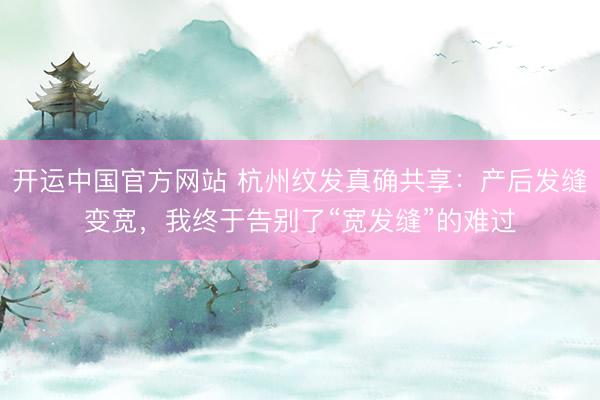 开运中国官方网站 杭州纹发真确共享：产后发缝变宽，我终于告别了“宽发缝”的难过
