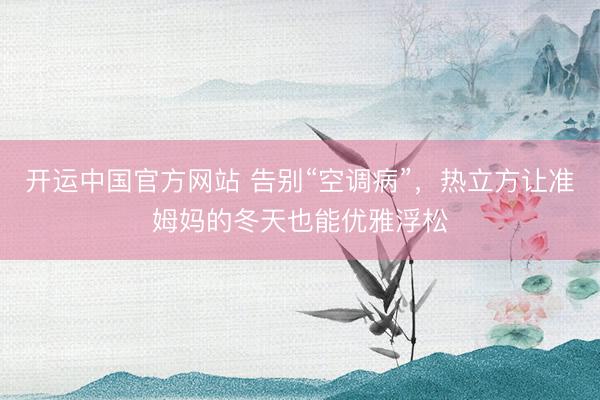 开运中国官方网站 告别“空调病”，热立方让准姆妈的冬天也能优雅浮松
