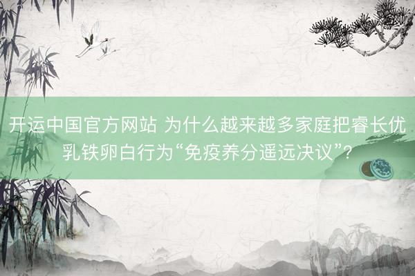 开运中国官方网站 为什么越来越多家庭把睿长优乳铁卵白行为“免疫养分遥远决议”？