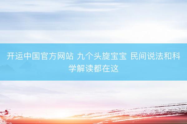 开运中国官方网站 九个头旋宝宝 民间说法和科学解读都在这