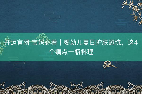 开运官网 宝妈必看｜婴幼儿夏日护肤避坑，这4个痛点一瓶料理