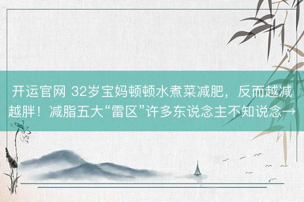 开运官网 32岁宝妈顿顿水煮菜减肥，反而越减越胖！减脂五大“雷区”许多东说念主不知说念→