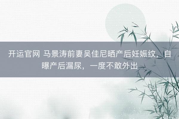开运官网 马景涛前妻吴佳尼晒产后妊娠纹，自曝产后漏尿，一度不敢外出