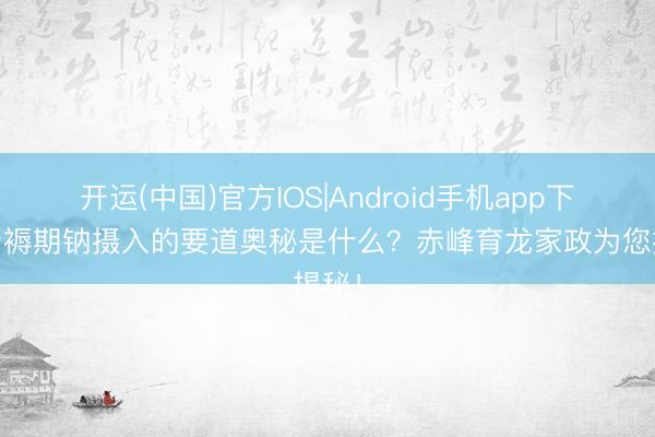 开运(中国)官方IOS|Android手机app下载 产褥期钠摄入的要道奥秘是什么？赤峰育龙家政为您揭秘！