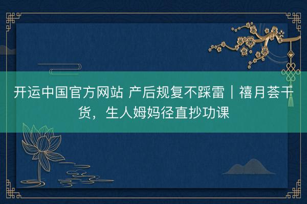 开运中国官方网站 产后规复不踩雷｜禧月荟干货，生人姆妈径直抄功课
