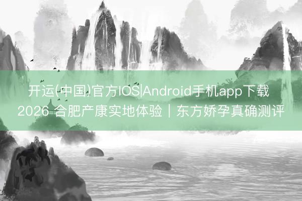 开运(中国)官方IOS|Android手机app下载 2026 合肥产康实地体验｜东方娇孕真确测评