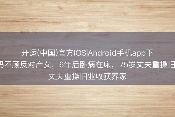 开运(中国)官方IOS|Android手机app下载 67岁姆妈不顾反对产女，6年后卧病在床，75岁丈夫重操旧业收获养家