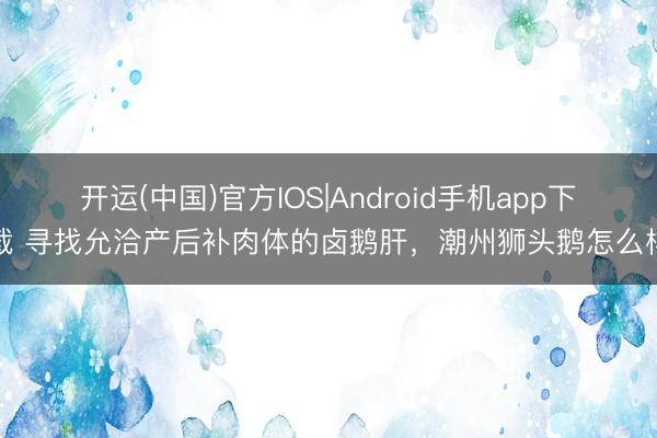 开运(中国)官方IOS|Android手机app下载 寻找允洽产后补肉体的卤鹅肝，潮州狮头鹅怎么样