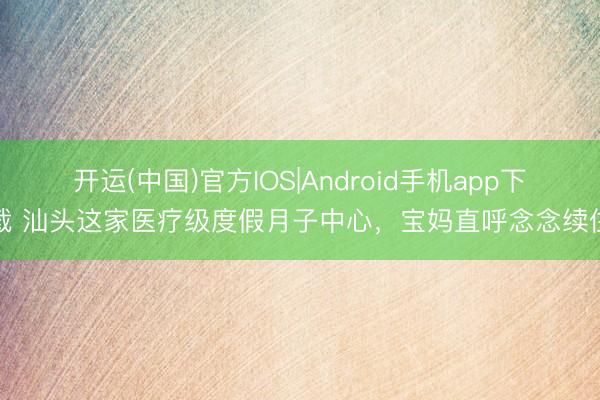 开运(中国)官方IOS|Android手机app下载 汕头这家医疗级度假月子中心，宝妈直呼念念续住